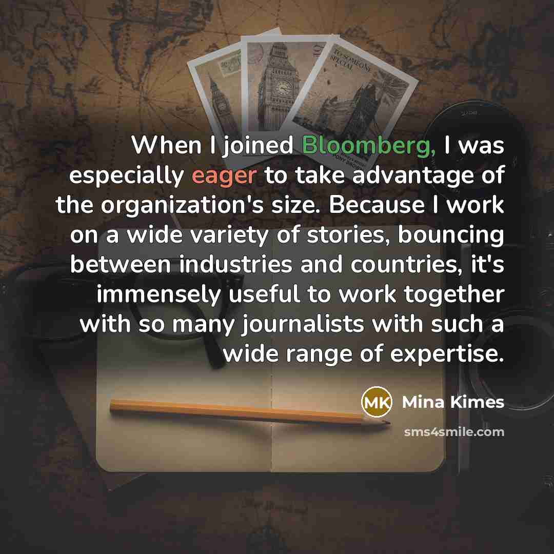 “When I joined Bloomberg, I was especially eager to take advantage of the organization's size. Because I work on a wide variety of stories, bouncing between industries and countries, it's immensely useful to work together with so many journalists with such a wide range of expertise.” quote by Mina Kimes