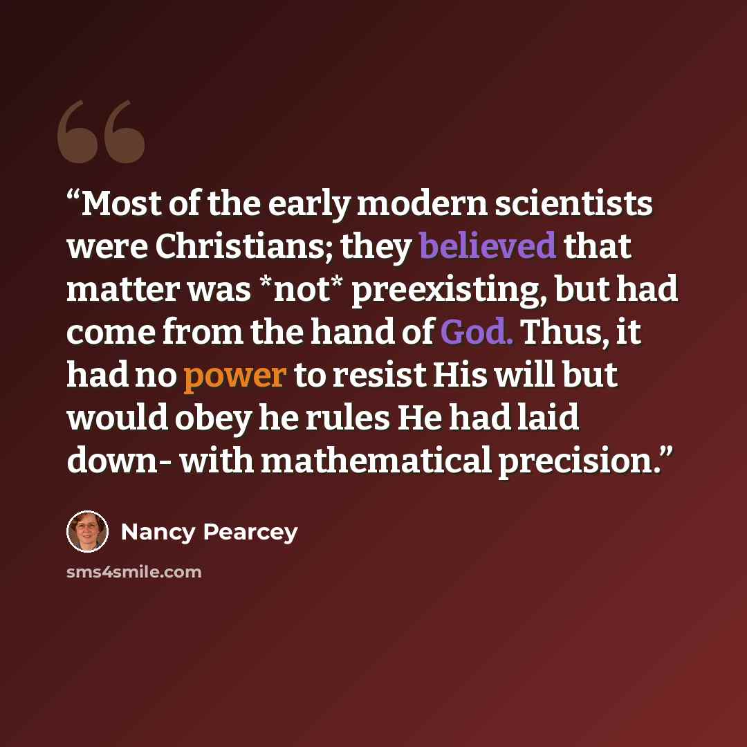 “Most of the early modern scientists were Christians; they believed that matter was *not* preexisting, but had come from the hand of God. Thus, it had no power to resist His will but would obey he rules He had laid down- with mathematical precision.” quote by Nancy Pearcey