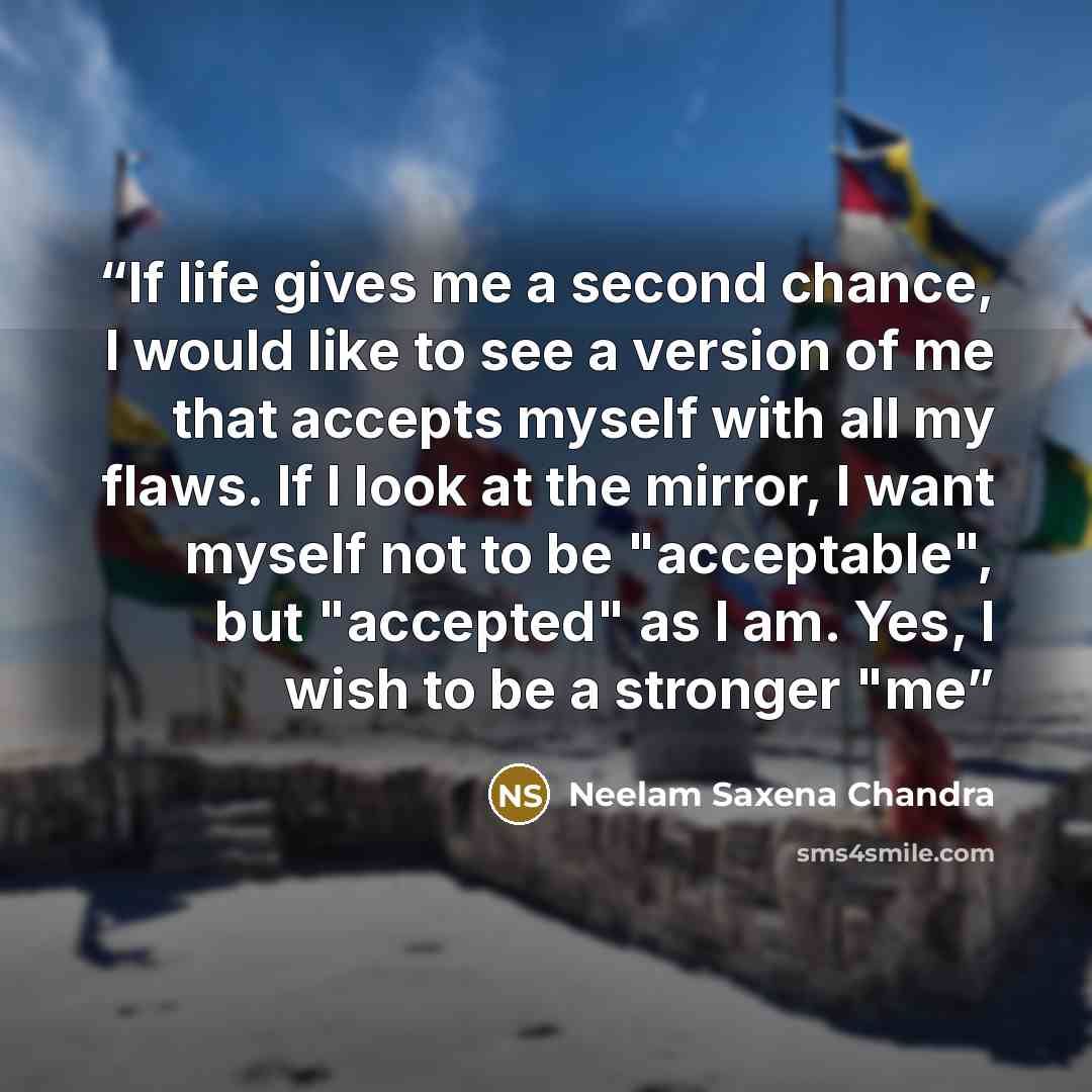 “If life gives me a second chance, I would like to see a version of me that accepts myself with all my flaws. If I look at the mirror, I want myself not to be "acceptable", but "accepted" as I am. Yes, I wish to be a stronger "me” quote by Neelam Saxena Chandra