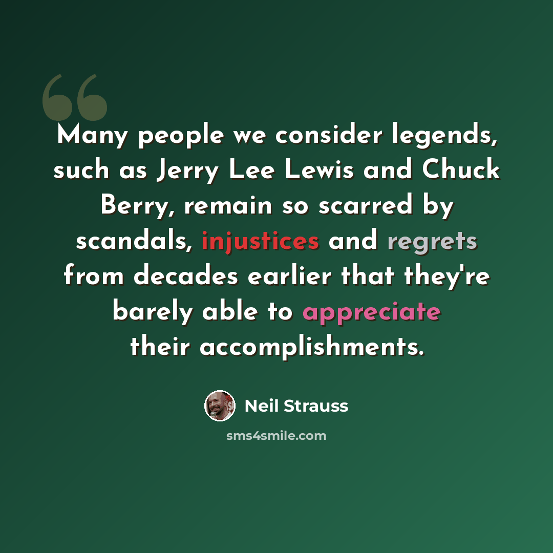 “Many people we consider legends, such as Jerry Lee Lewis and Chuck Berry, remain so scarred by scandals, injustices and regrets from decades earlier that they're barely able to appreciate their accomplishments.” quote by Neil Strauss