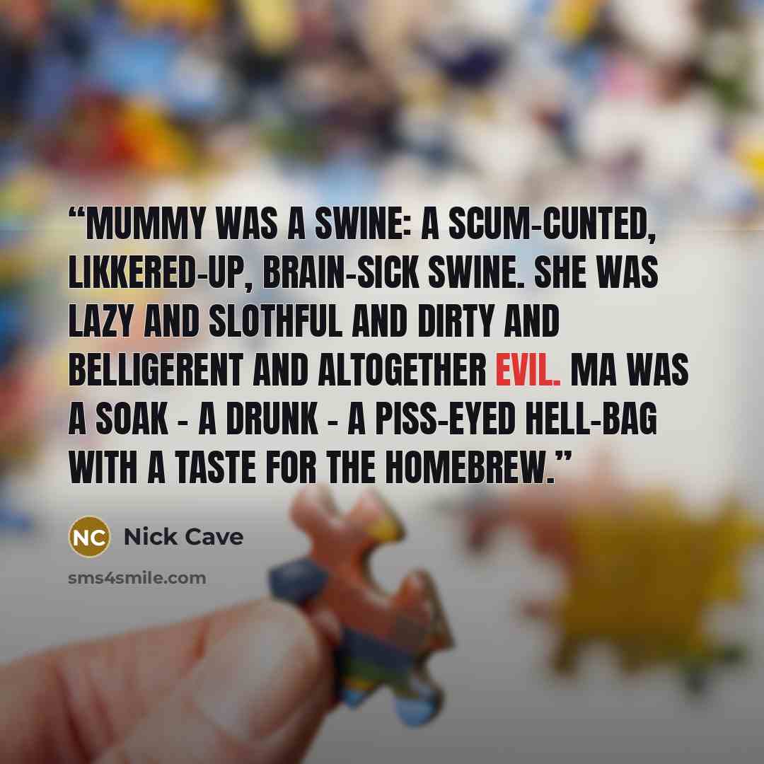 “Mummy was a swine: a scum-cunted, likkered-up, brain-sick swine. She was lazy and slothful and dirty and belligerent and altogether evil. Ma was a soak - a drunk - a piss-eyed hell-bag with a taste for the homebrew.” quote by Nick Cave
