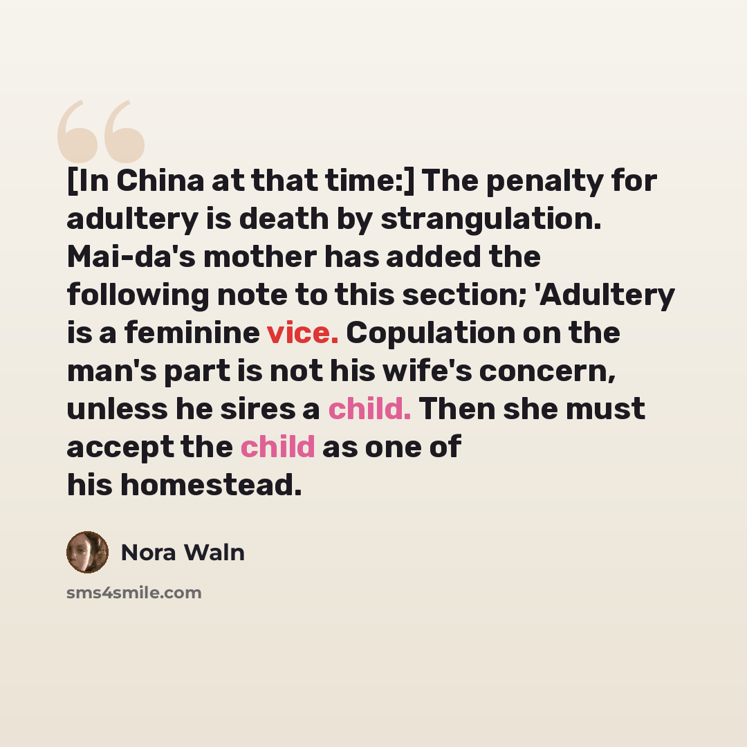 “[In China at that time:] The penalty for adultery is death by strangulation. Mai-da's mother has added the following note to this section; 'Adultery is a feminine vice. Copulation on the man's part is not his wife's concern, unless he sires a child. Then she must accept the child as one of his…” quote by Nora Waln