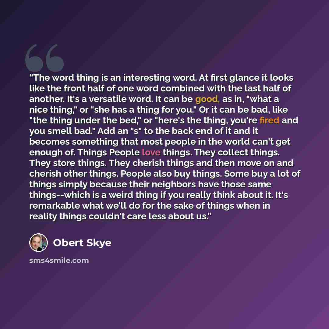 “The word thing is an interesting word. At first glance it looks like the front half of one word combined with the last half of another. It's a versatile word. It can be good, as in, "what a nice thing," or "she has a thing for you." Or it can be bad, like "the thing under the bed," or "here's the…” quote by Obert Skye