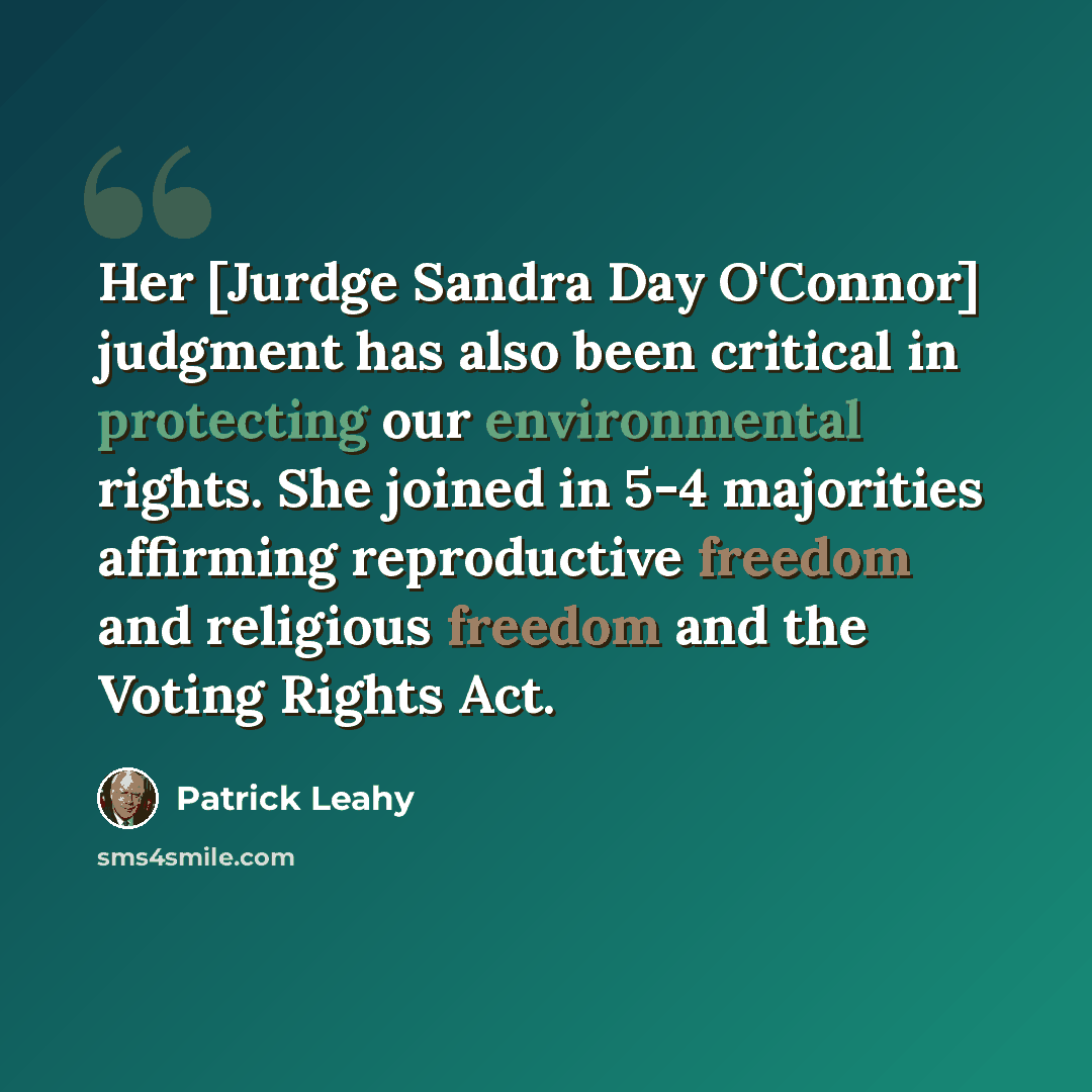 “Her [Jurdge Sandra Day O'Connor] judgment has also been critical in protecting our environmental rights. She joined in 5-4 majorities affirming reproductive freedom and religious freedom and the Voting Rights Act.” quote by Patrick Leahy