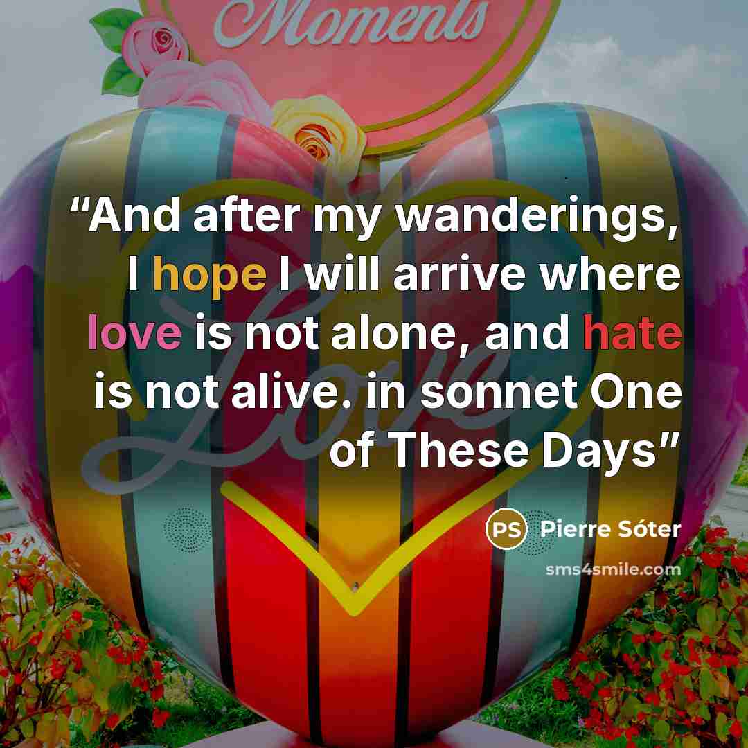“And after my wanderings, I hope I will arrive where love is not alone, and hate is not alive. in sonnet One of These Days” quote by Pierre Sóter