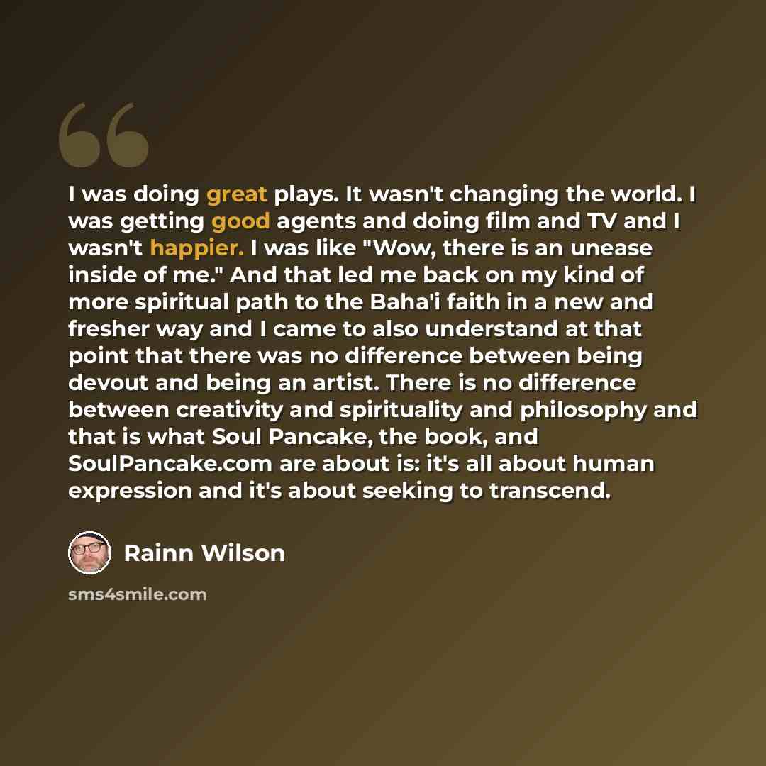 “I was doing great plays. It wasn't changing the world. I was getting good agents and doing film and TV and I wasn't happier. I was like "Wow, there is an unease inside of me." And that led me back on my kind of more spiritual path to the Baha'i faith in a new and fresher way and I came to also…” quote by Rainn Wilson