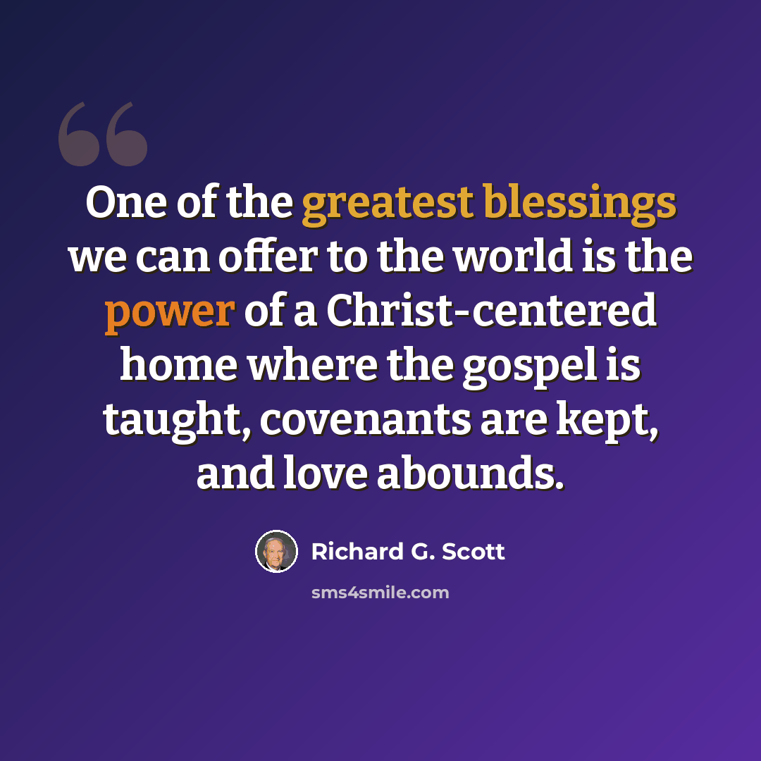 “One of the greatest blessings we can offer to the world is the power of a Christ-centered home where the gospel is taught, covenants are kept, and love abounds.” quote by Richard G. Scott