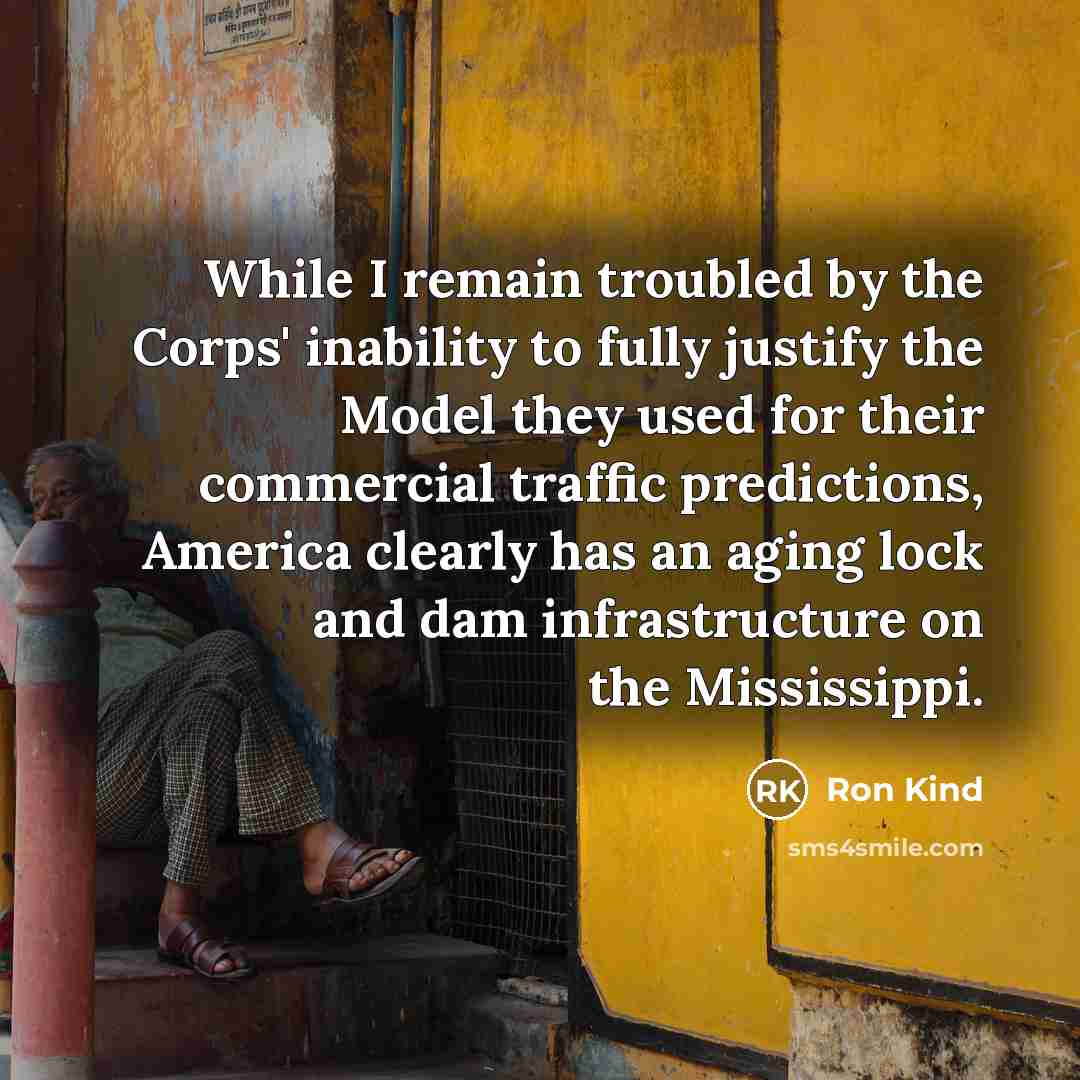 “While I remain troubled by the Corps' inability to fully justify the Model they used for their commercial traffic predictions, America clearly has an aging lock and dam infrastructure on the Mississippi.” quote by Ron Kind