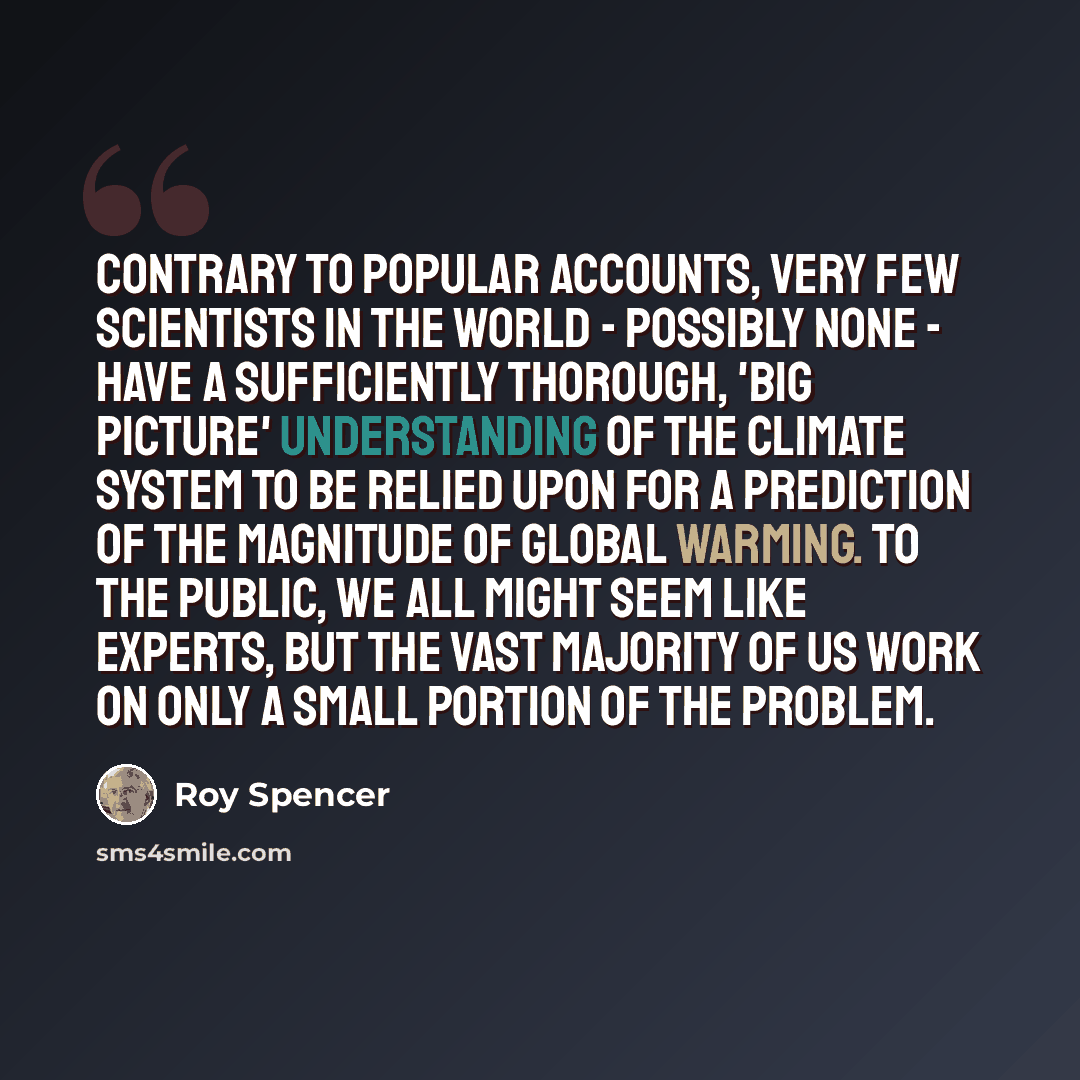 “Contrary to popular accounts, very few scientists in the world - possibly none - have a sufficiently thorough, 'big picture' understanding of the climate system to be relied upon for a prediction of the magnitude of global warming. To the public, we all might seem like experts, but the vast…” quote by Roy Spencer