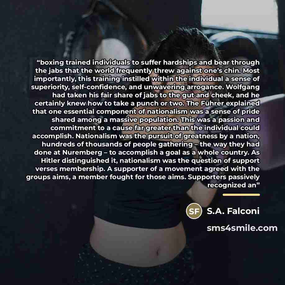 “boxing trained individuals to suffer hardships and bear through the jabs that the world frequently threw against one’s chin. Most importantly, this training instilled within the individual a sense of superiority, self-confidence, and unwavering arrogance. Wolfgang had taken his fair share of jabs…” quote by S.A. Falconi