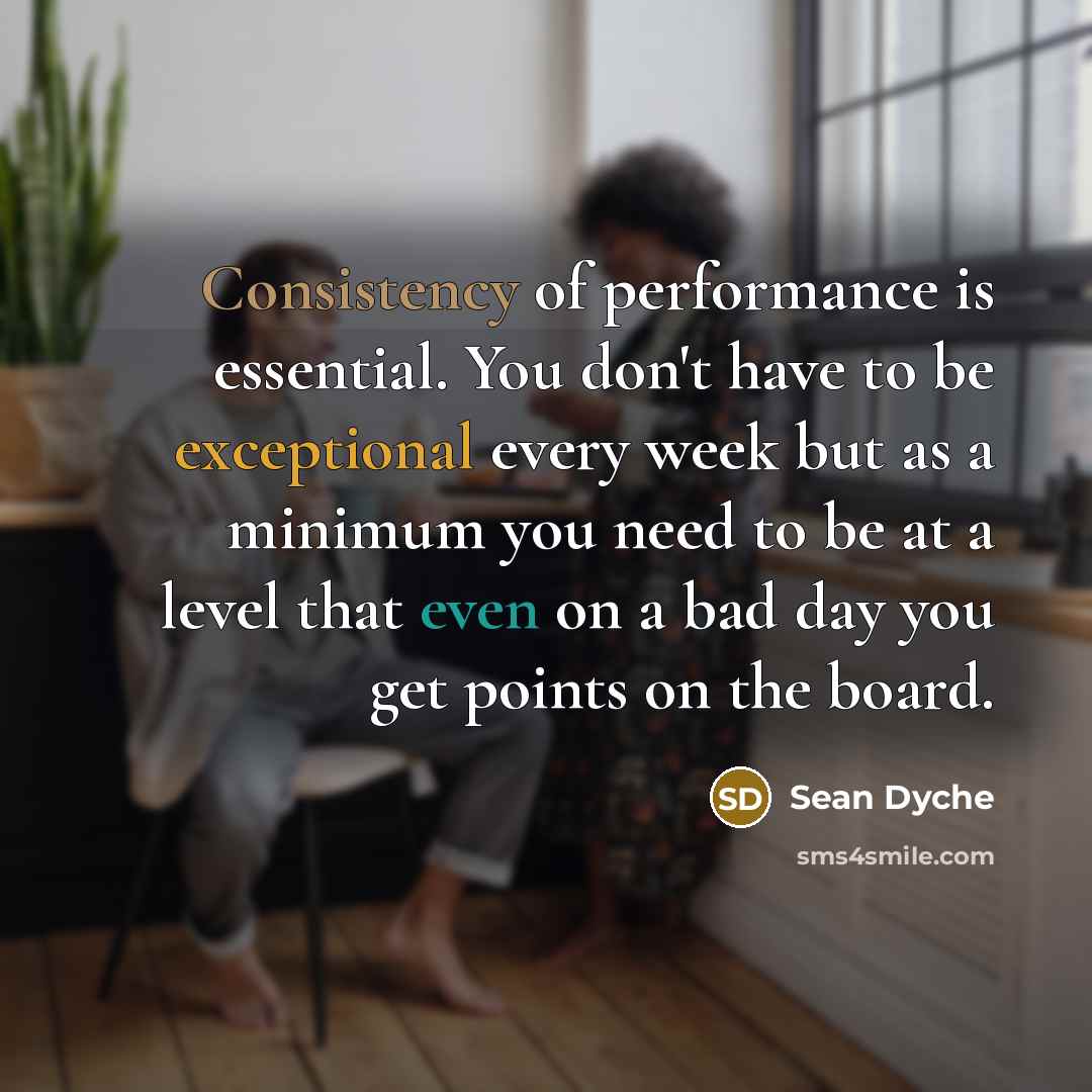 “Consistency of performance is essential. You don't have to be exceptional every week but as a minimum you need to be at a level that even on a bad day you get points on the board.” quote by Sean Dyche