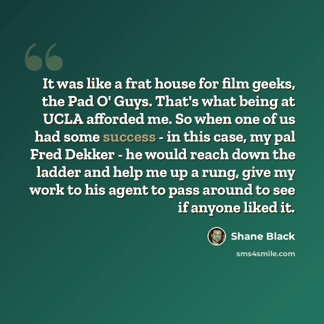 “It was like a frat house for film geeks, the Pad O' Guys. That's what being at UCLA afforded me. So when one of us had some success - in this case, my pal Fred Dekker - he would reach down the ladder and help me up a rung, give my work to his agent to pass around to see if anyone liked it.” quote by Shane Black