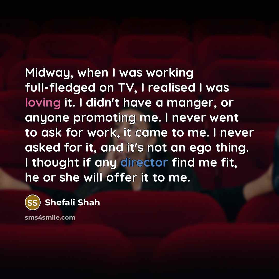 “Midway, when I was working full-fledged on TV, I realised I was loving it. I didn't have a manger, or anyone promoting me. I never went to ask for work, it came to me. I never asked for it, and it's not an ego thing. I thought if any director find me fit, he or she will offer it to me.” quote by Shefali Shah
