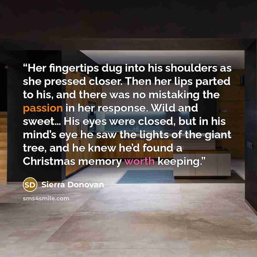 “Her fingertips dug into his shoulders as she pressed closer. Then her lips parted to his, and there was no mistaking the passion in her response. Wild and sweet… His eyes were closed, but in his mind’s eye he saw the lights of the giant tree, and he knew he’d found a Christmas memory worth keeping.” quote by Sierra Donovan