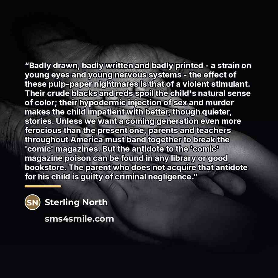 “Badly drawn, badly written and badly printed - a strain on young eyes and young nervous systems - the effect of these pulp-paper nightmares is that of a violent stimulant. Their crude blacks and reds spoil the child's natural sense of color; their hypodermic injection of sex and murder makes the…” quote by Sterling North