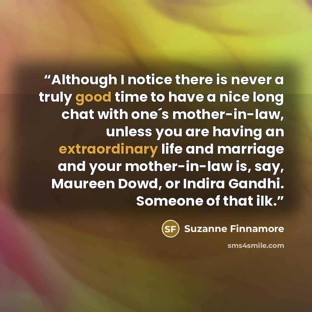 “Although I notice there is never a truly good time to have a nice long chat with one´s mother-in-law, unless you are having an extraordinary life and marriage and your mother-in-law is, say, Maureen Dowd, or Indira Gandhi. Someone of that ilk.” quote by Suzanne Finnamore