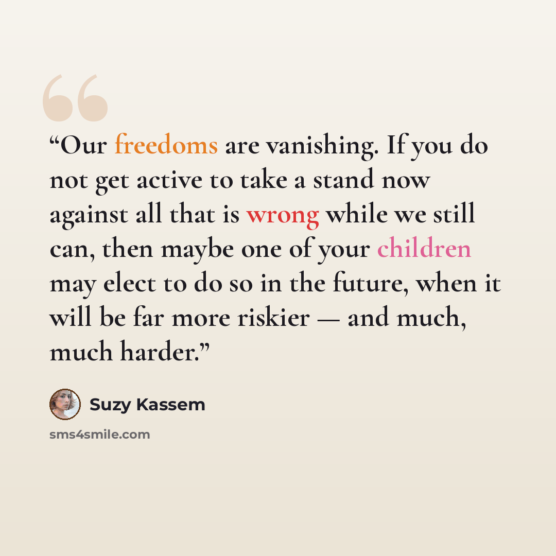 “Our freedoms are vanishing. If you do not get active to take a stand now against all that is wrong while we still can, then maybe one of your children may elect to do so in the future, when it will be far more riskier — and much, much harder.” quote by Suzy Kassem