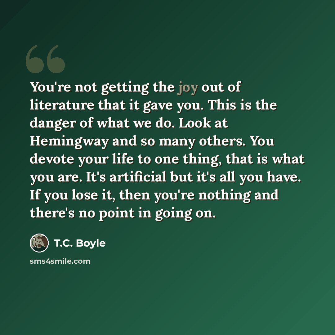 “You're not getting the joy out of literature that it gave you. This is the danger of what we do. Look at Hemingway and so many others. You devote your life to one thing, that is what you are. It's artificial but it's all you have. If you lose it, then you're nothing and there's no point in going on.” quote by T.C. Boyle