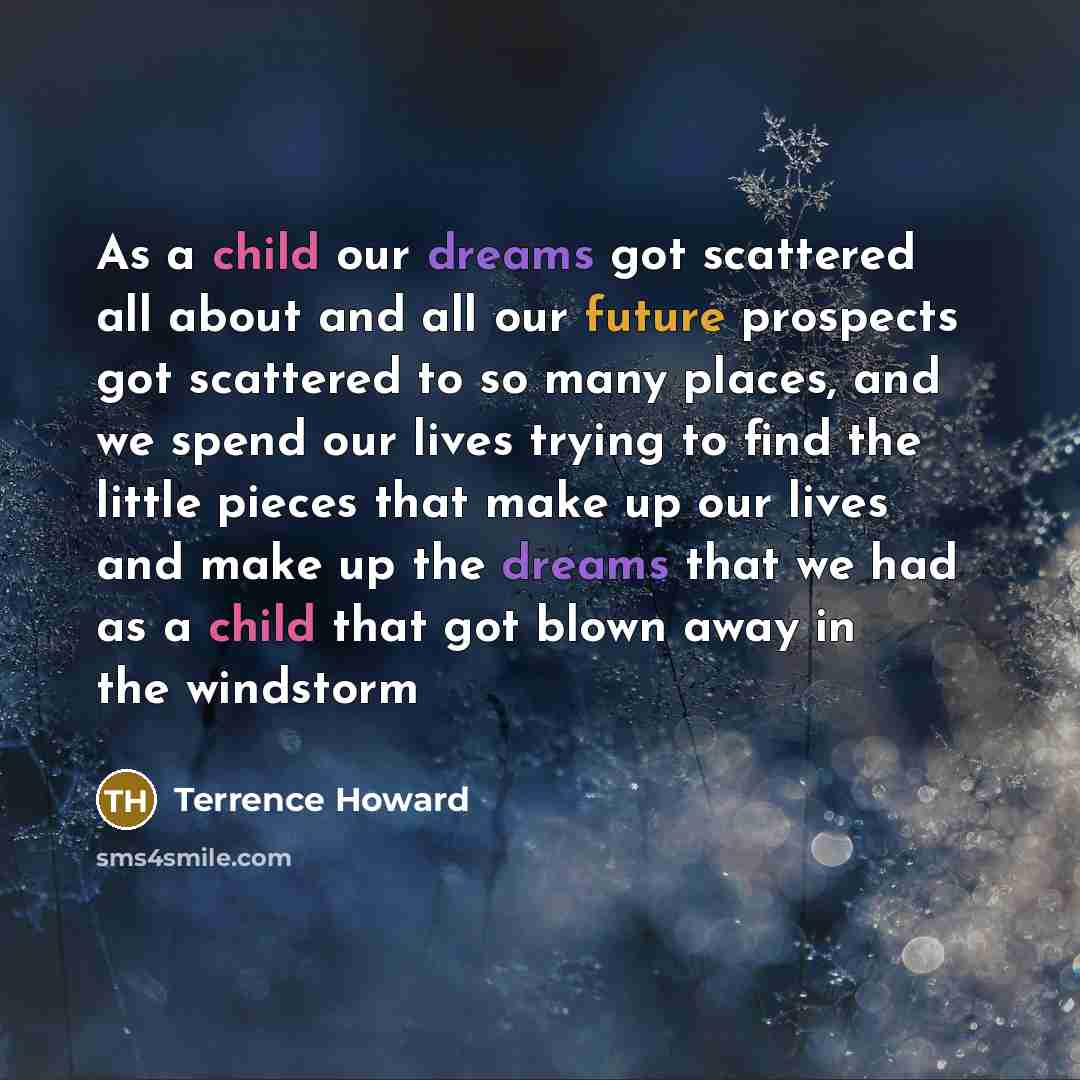 “As a child our dreams got scattered all about and all our future prospects got scattered to so many places, and we spend our lives trying to find the little pieces that make up our lives and make up the dreams that we had as a child that got blown away in the windstorm” quote by Terrence Howard