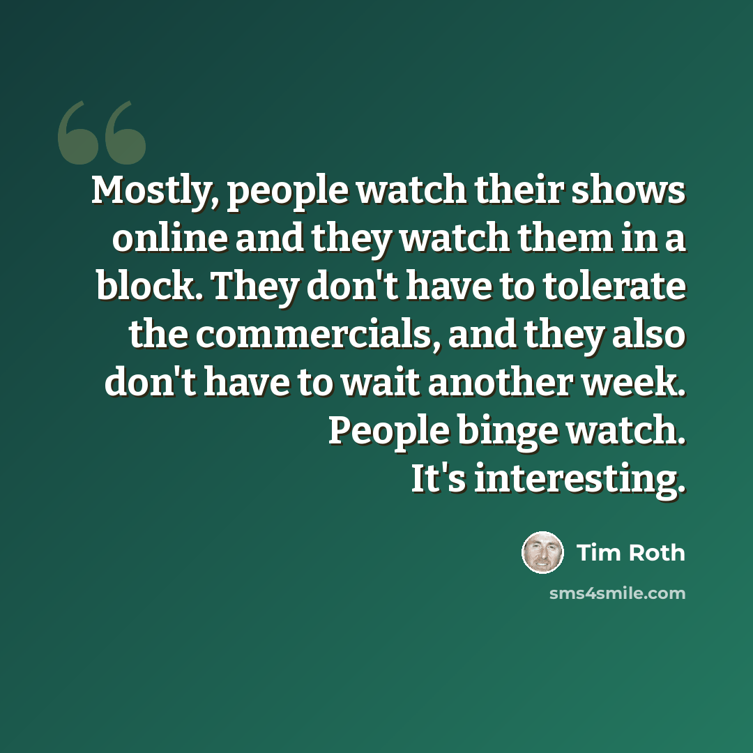 “Mostly, people watch their shows online and they watch them in a block. They don't have to tolerate the commercials, and they also don't have to wait another week. People binge watch. It's interesting.” quote by Tim Roth