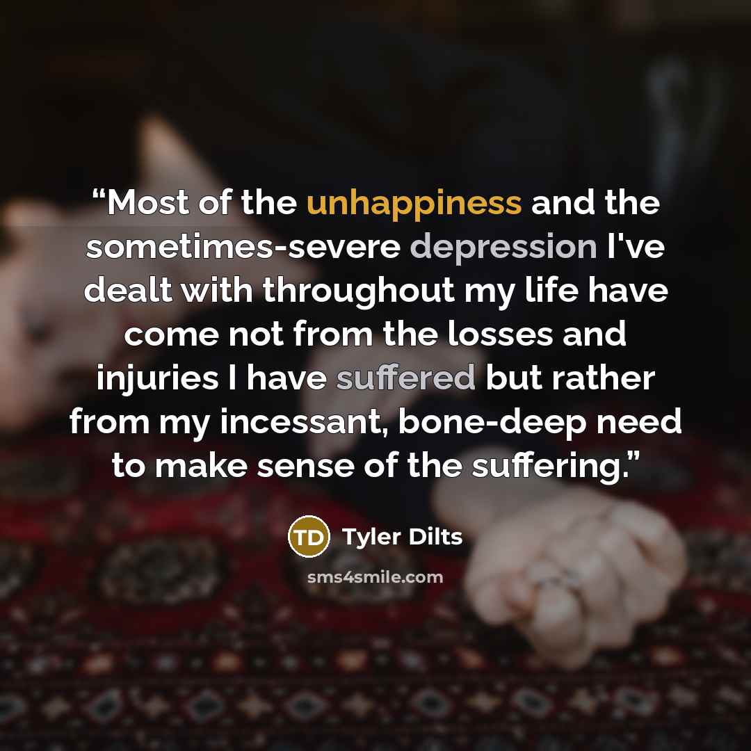 “Most of the unhappiness and the sometimes-severe depression I've dealt with throughout my life have come not from the losses and injuries I have suffered but rather from my incessant, bone-deep need to make sense of the suffering.” quote by Tyler Dilts