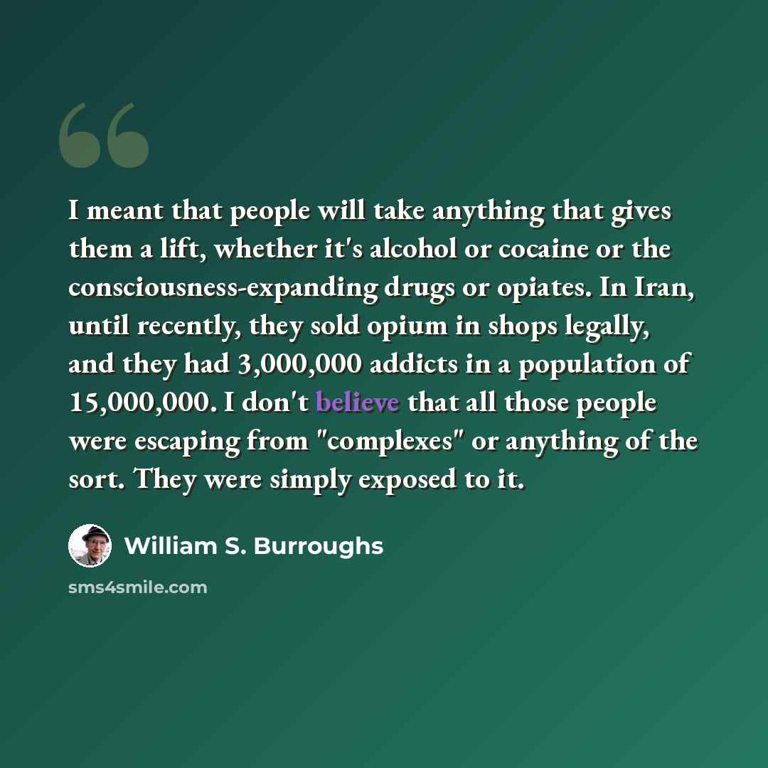 “I meant that people will take anything that gives them a lift, whether it's alcohol or cocaine or the consciousness-expanding drugs or opiates. In Iran, until recently, they sold opium in shops legally, and they had 3,000,000 addicts in a population of 15,000,000. I don't believe that all those…” quote by William S. Burroughs