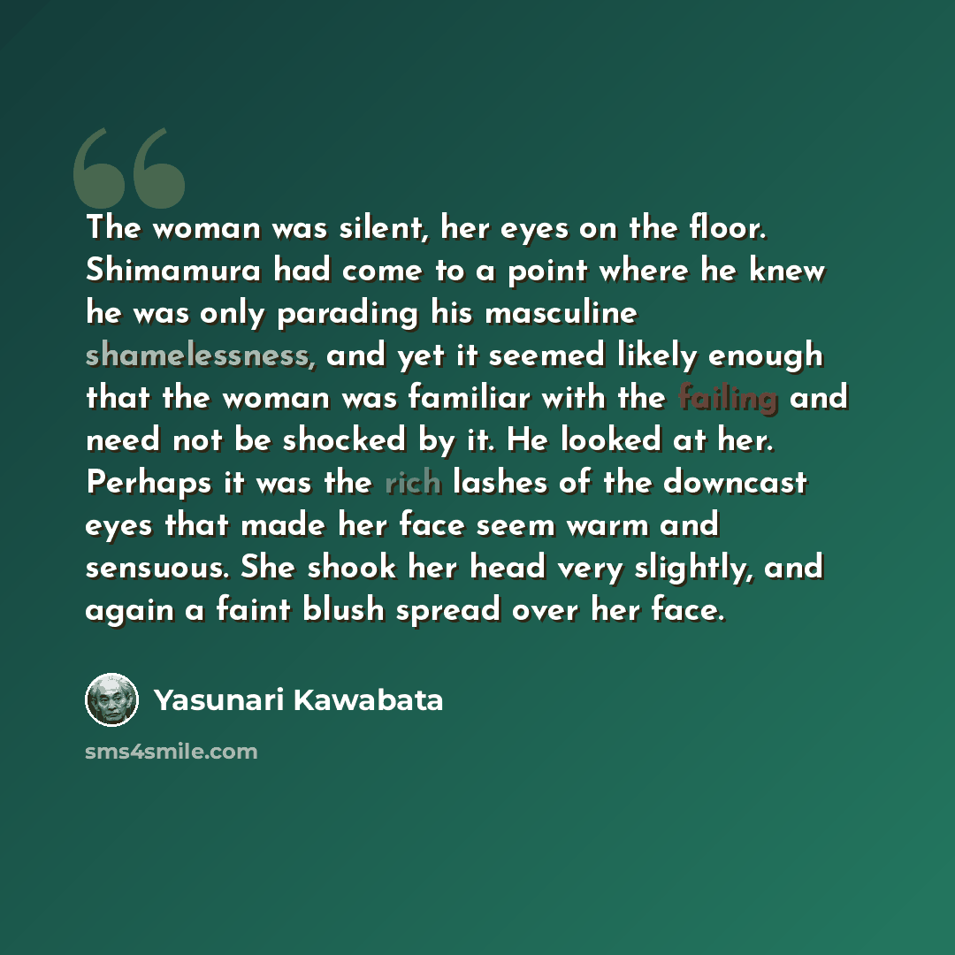 “The woman was silent, her eyes on the floor. Shimamura had come to a point where he knew he was only parading his masculine shamelessness, and yet it seemed likely enough that the woman was familiar with the failing and need not be shocked by it. He looked at her. Perhaps it was the rich lashes of…” quote by Yasunari Kawabata