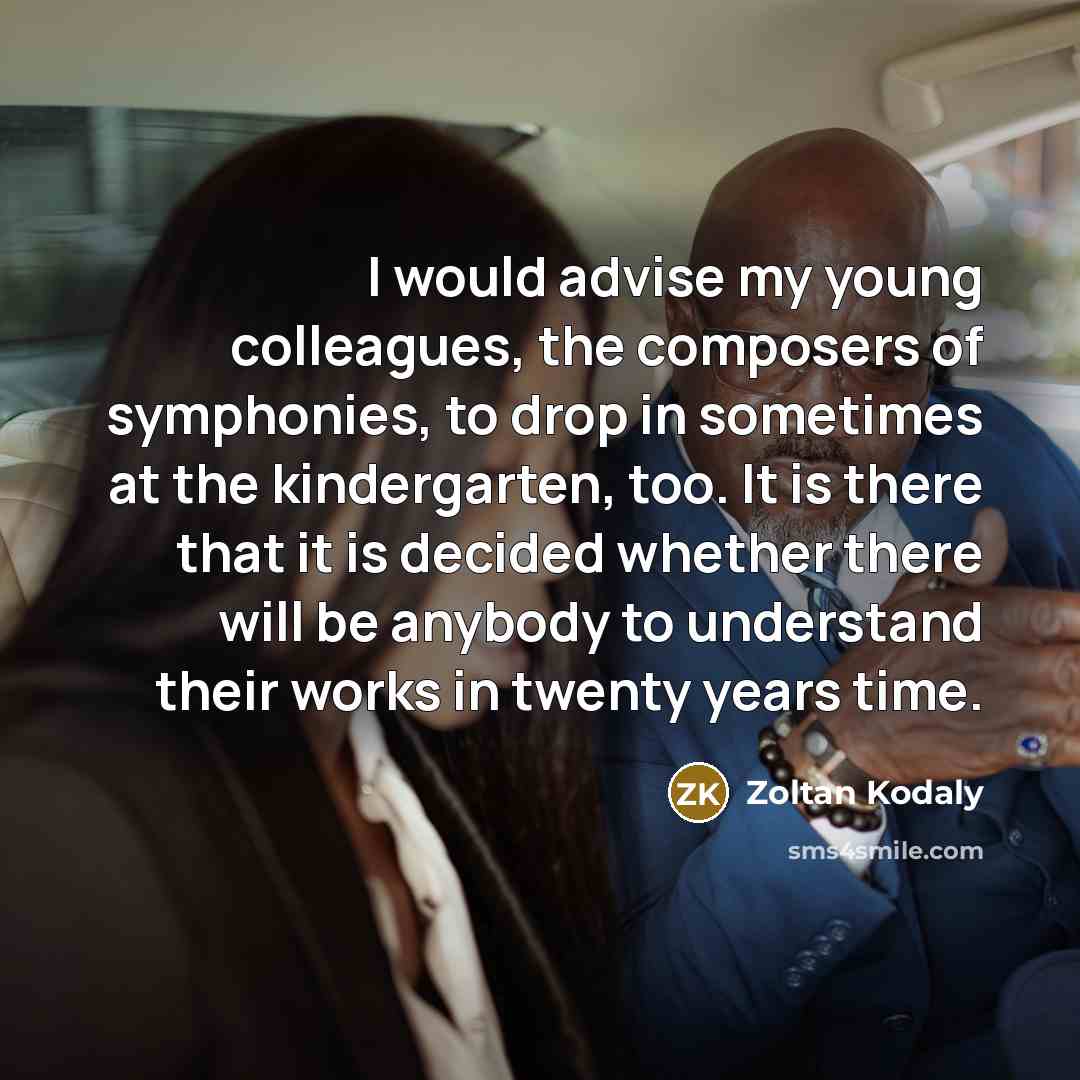 “I would advise my young colleagues, the composers of symphonies, to drop in sometimes at the kindergarten, too. It is there that it is decided whether there will be anybody to understand their works in twenty years time.” quote by Zoltan Kodaly