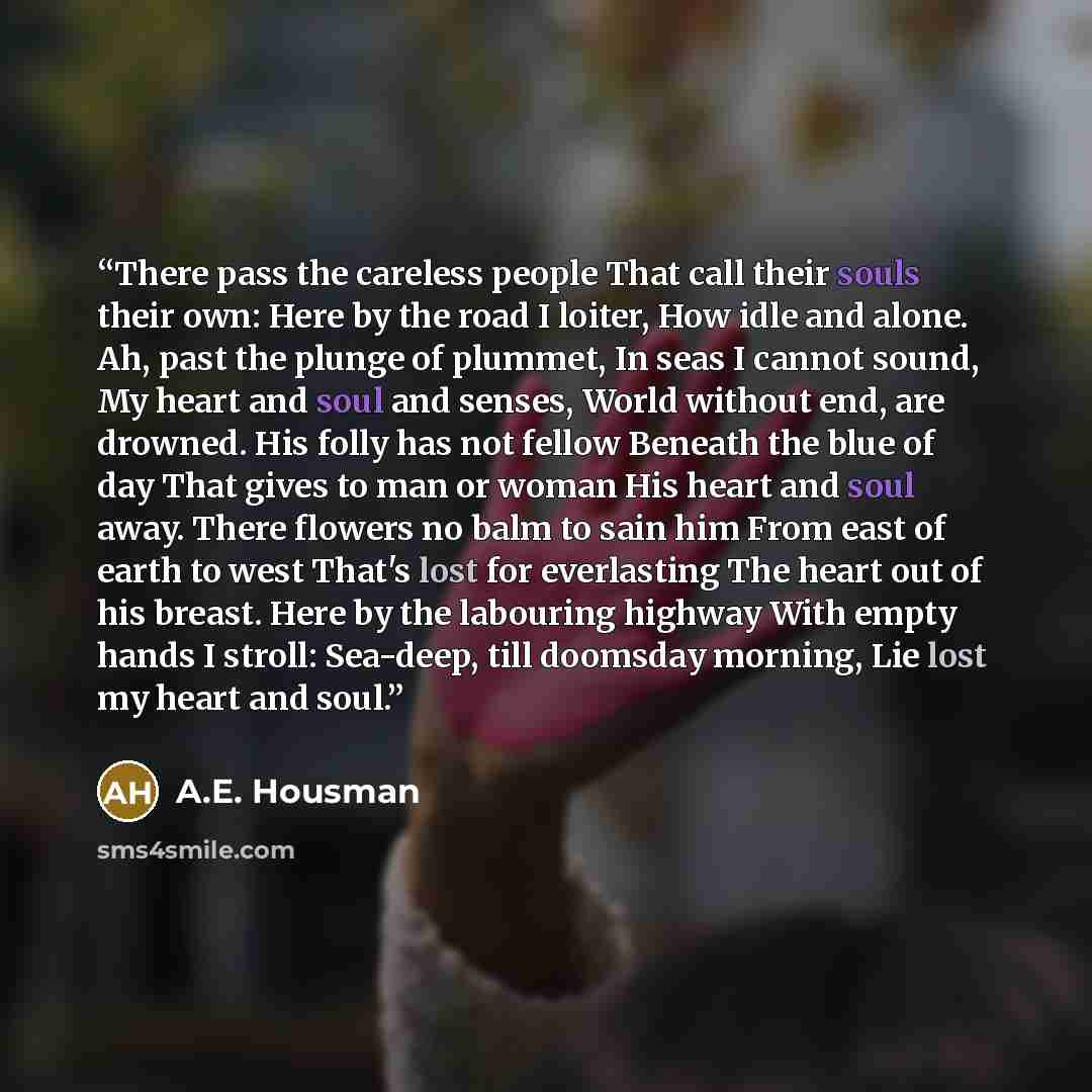 “There pass the careless people That call their souls their own: Here by the road I loiter, How idle and alone. Ah, past the plunge of plummet, In seas I cannot sound, My heart and soul and senses, World without end, are drowned. His folly has not fellow Beneath the blue of day That gives to man or…” quote by A.E. Housman