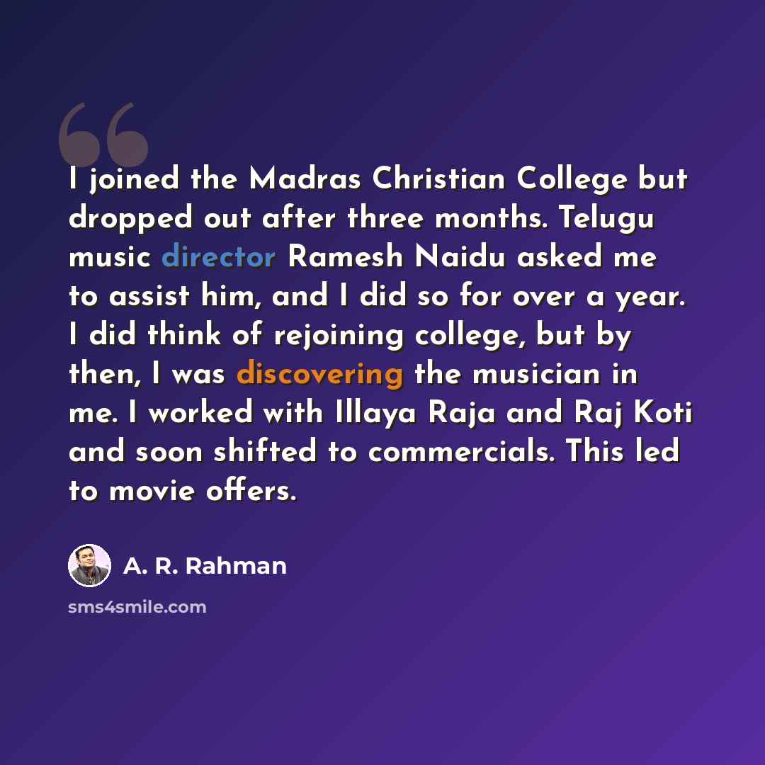 “I joined the Madras Christian College but dropped out after three months. Telugu music director Ramesh Naidu asked me to assist him, and I did so for over a year. I did think of rejoining college, but by then, I was discovering the musician in me. I worked with Illaya Raja and Raj Koti and soon…” quote by A. R. Rahman