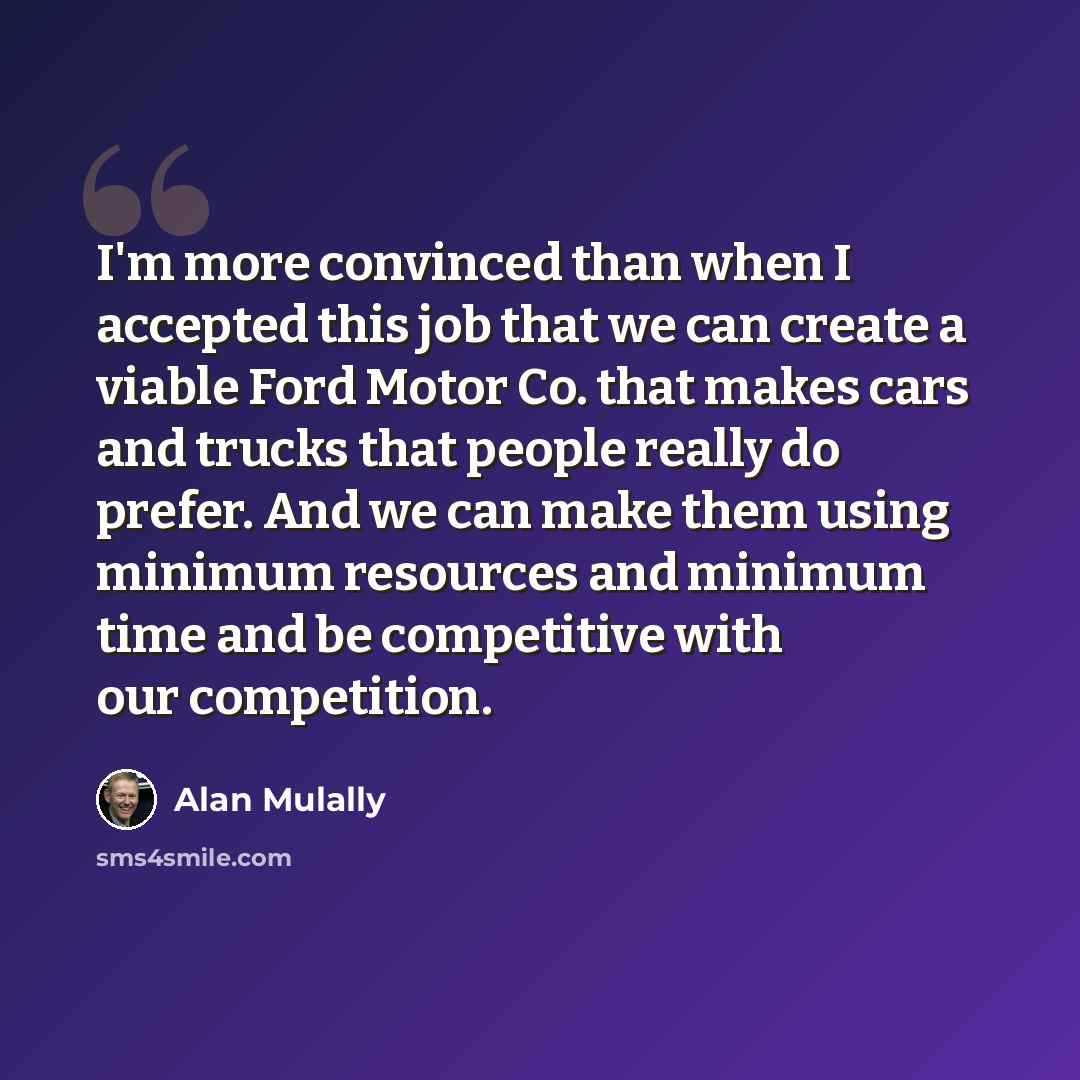 “I'm more convinced than when I accepted this job that we can create a viable Ford Motor Co. that makes cars and trucks that people really do prefer. And we can make them using minimum resources and minimum time and be competitive with our competition.” quote by Alan Mulally