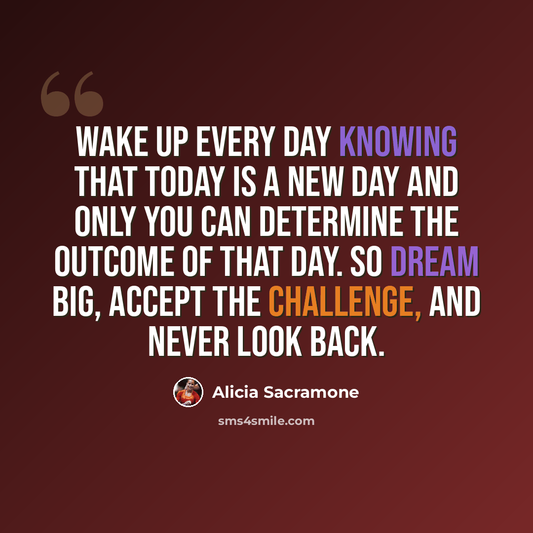 “Wake up every day knowing that today is a new day and only you can determine the outcome of that day. So dream big, accept the challenge, and never look back.” quote by Alicia Sacramone