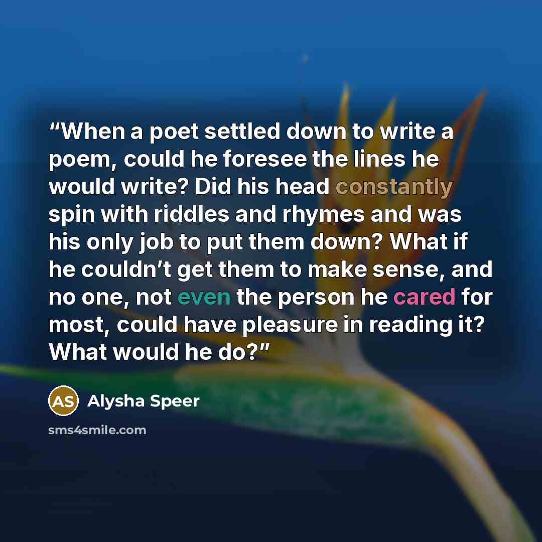 “When a poet settled down to write a poem, could he foresee the lines he would write? Did his head constantly spin with riddles and rhymes and was his only job to put them down? What if he couldn’t get them to make sense, and no one, not even the person he cared for most, could have pleasure in…” quote by Alysha Speer