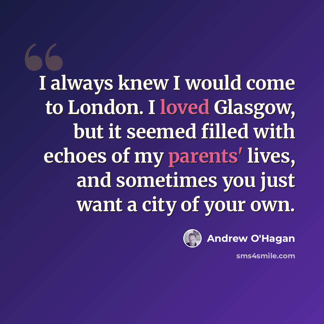 “I always knew I would come to London. I loved Glasgow, but it seemed filled with echoes of my parents' lives, and sometimes you just want a city of your own.” quote by Andrew O'Hagan