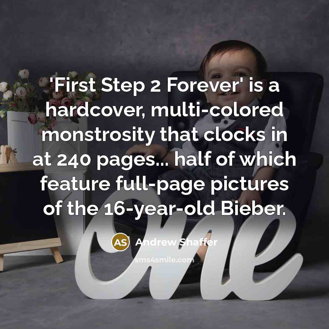 “'First Step 2 Forever' is a hardcover, multi-colored monstrosity that clocks in at 240 pages... half of which feature full-page pictures of the 16-year-old Bieber.” quote by Andrew Shaffer