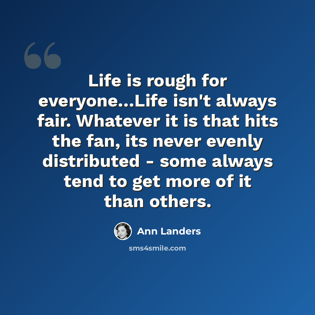 “Life is rough for everyone…Life isn't always fair. Whatever it is that hits the fan, its never evenly distributed - some always tend to get more of it than others.” quote by Ann Landers