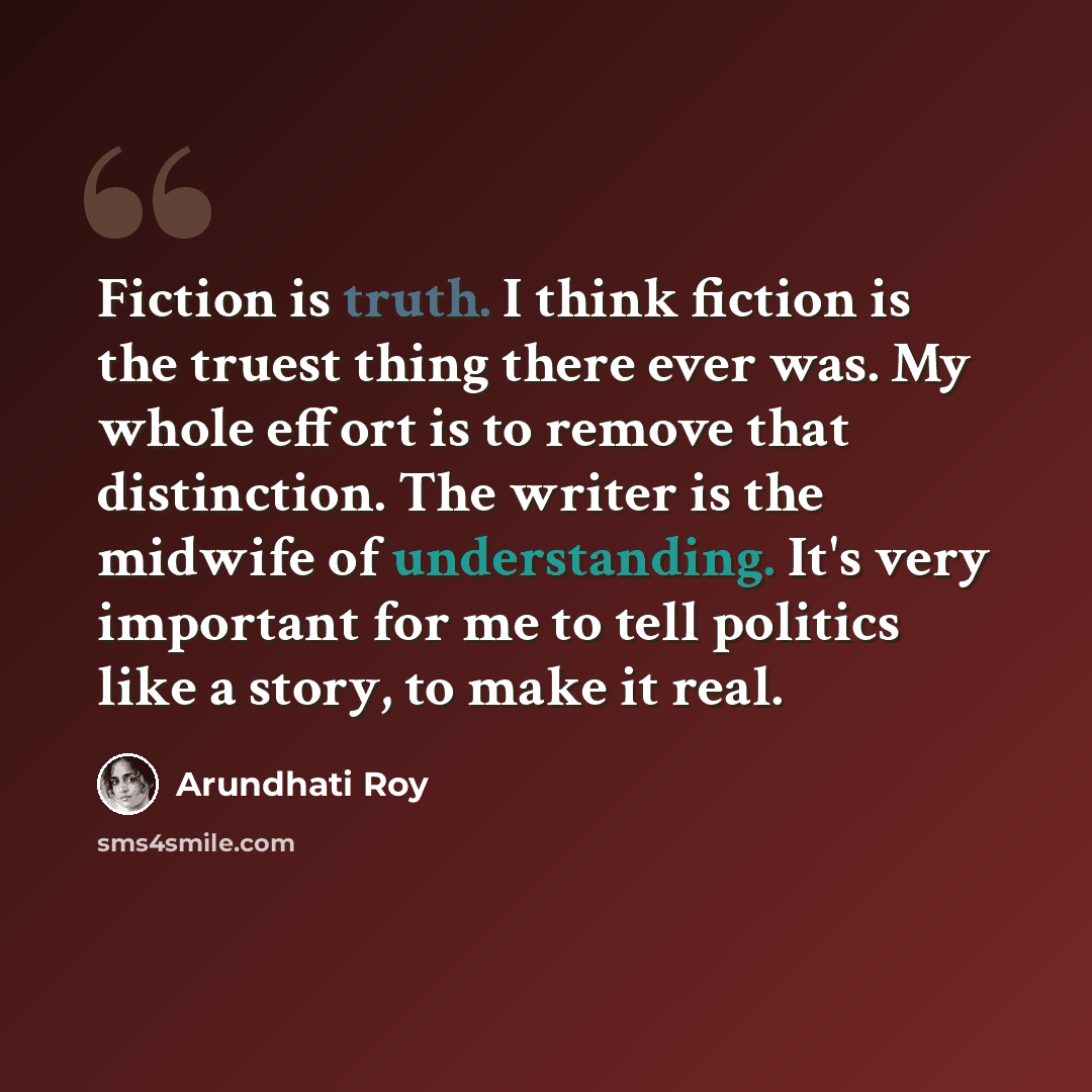 “Fiction is truth. I think fiction is the truest thing there ever was. My whole effort is to remove that distinction. The writer is the midwife of understanding. It's very important for me to tell politics like a story, to make it real.” quote by Arundhati Roy