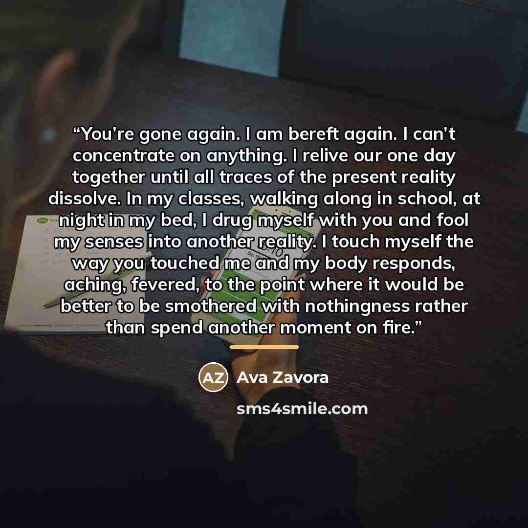 “You’re gone again. I am bereft again. I can’t concentrate on anything. I relive our one day together until all traces of the present reality dissolve. In my classes, walking along in school, at night in my bed, I drug myself with you and fool my senses into another reality. I touch myself the way…” quote by Ava Zavora