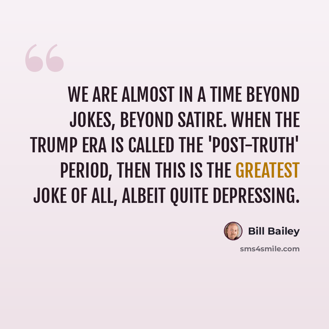 “We are almost in a time beyond jokes, beyond satire. When the Trump era is called the 'post-truth' period, then this is the greatest joke of all, albeit quite depressing.” quote by Bill Bailey
