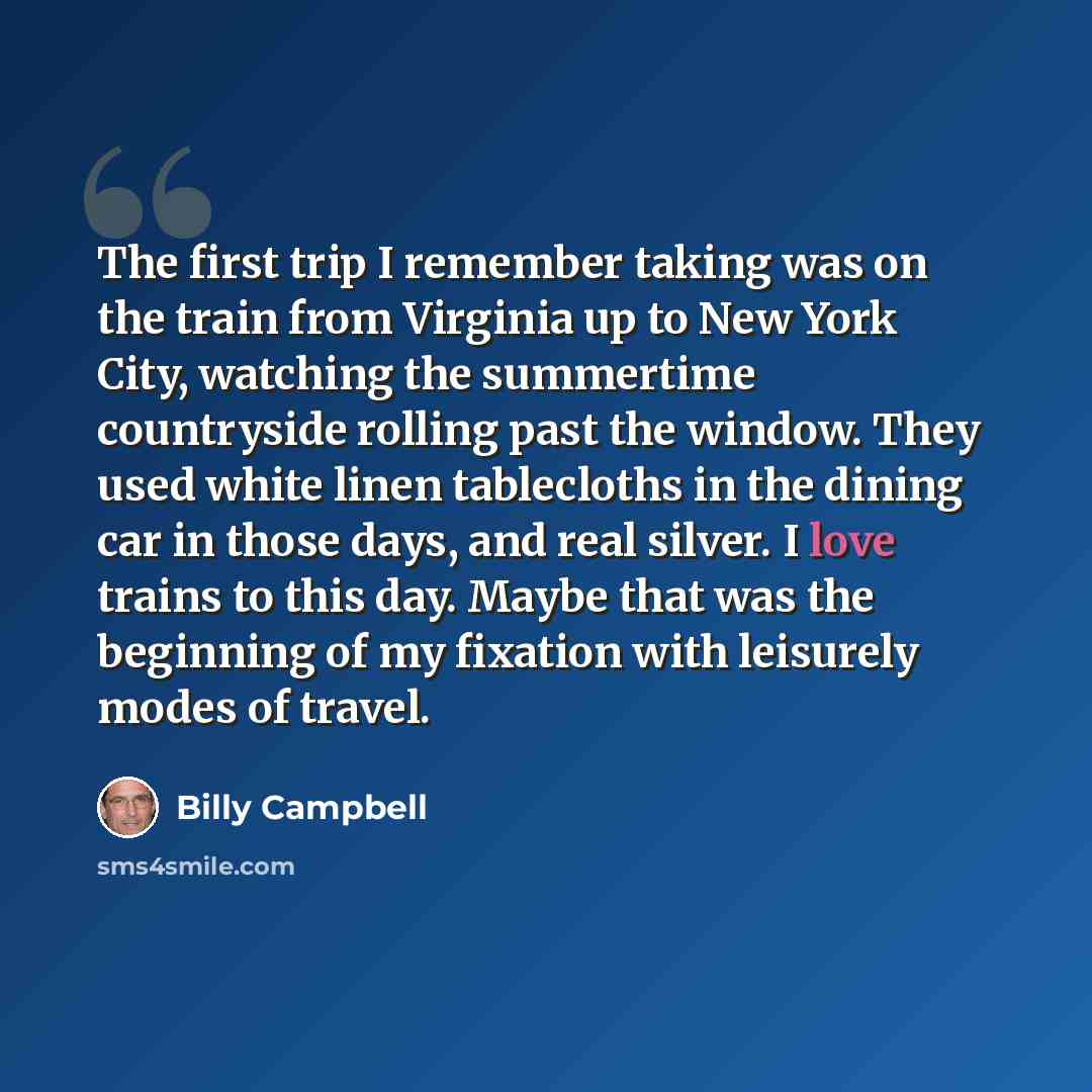 “The first trip I remember taking was on the train from Virginia up to New York City, watching the summertime countryside rolling past the window. They used white linen tablecloths in the dining car in those days, and real silver. I love trains to this day. Maybe that was the beginning of my…” quote by Billy Campbell