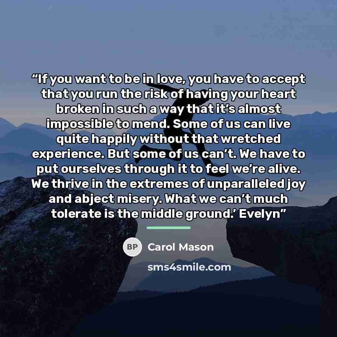 “If you want to be in love, you have to accept that you run the risk of having your heart broken in such a way that it’s almost impossible to mend. Some of us can live quite happily without that wretched experience. But some of us can’t. We have to put ourselves through it to feel we’re alive. We…” quote by Carol Mason