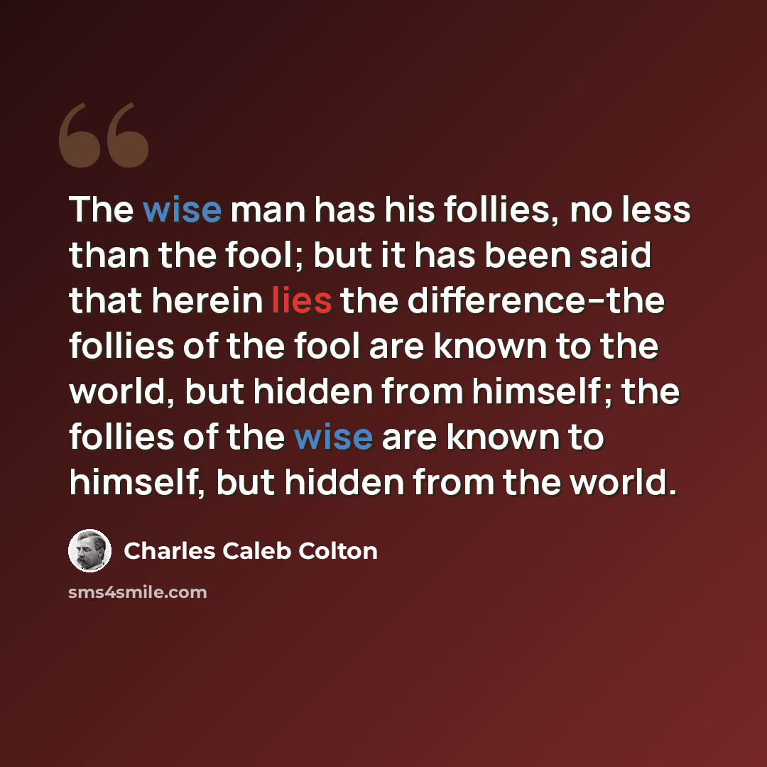 “The wise man has his follies, no less than the fool; but it has been said that herein lies the difference--the follies of the fool are known to the world, but hidden from himself; the follies of the wise are known to himself, but hidden from the world.” quote by Charles Caleb Colton
