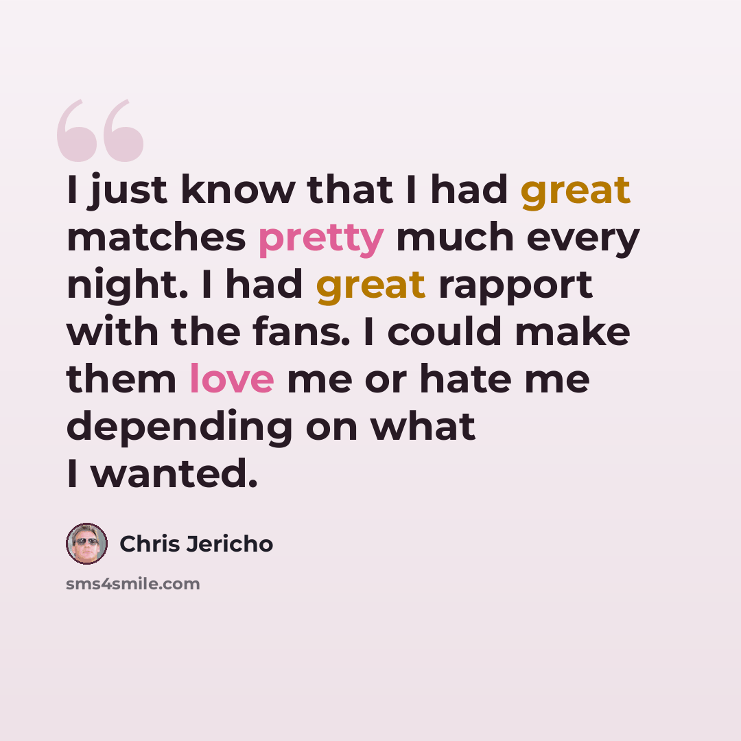“I just know that I had great matches pretty much every night. I had great rapport with the fans. I could make them love me or hate me depending on what I wanted.” quote by Chris Jericho