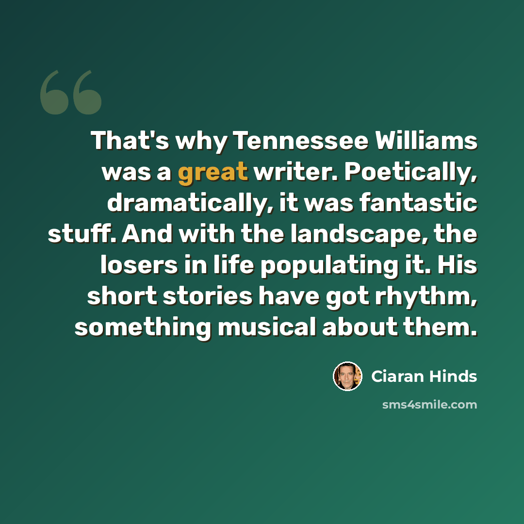 “That's why Tennessee Williams was a great writer. Poetically, dramatically, it was fantastic stuff. And with the landscape, the losers in life populating it. His short stories have got rhythm, something musical about them.” quote by Ciaran Hinds