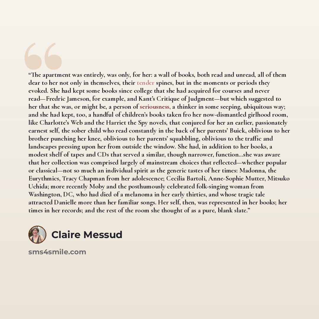 “The apartment was entirely, was only, for her: a wall of books, both read and unread, all of them dear to her not only in themselves, their tender spines, but in the moments or periods they evoked. She had kept some books since college that she had acquired for courses and never read—Fredric…” quote by Claire Messud