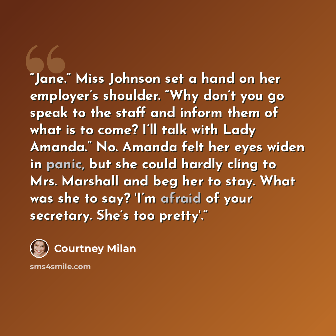 “Jane.” Miss Johnson set a hand on her employer’s shoulder. “Why don’t you go speak to the staff and inform them of what is to come? I’ll talk with Lady Amanda.” No. Amanda felt her eyes widen in panic, but she could hardly cling to Mrs. Marshall and beg her to stay. What was she to say? 'I’m…” quote by Courtney Milan