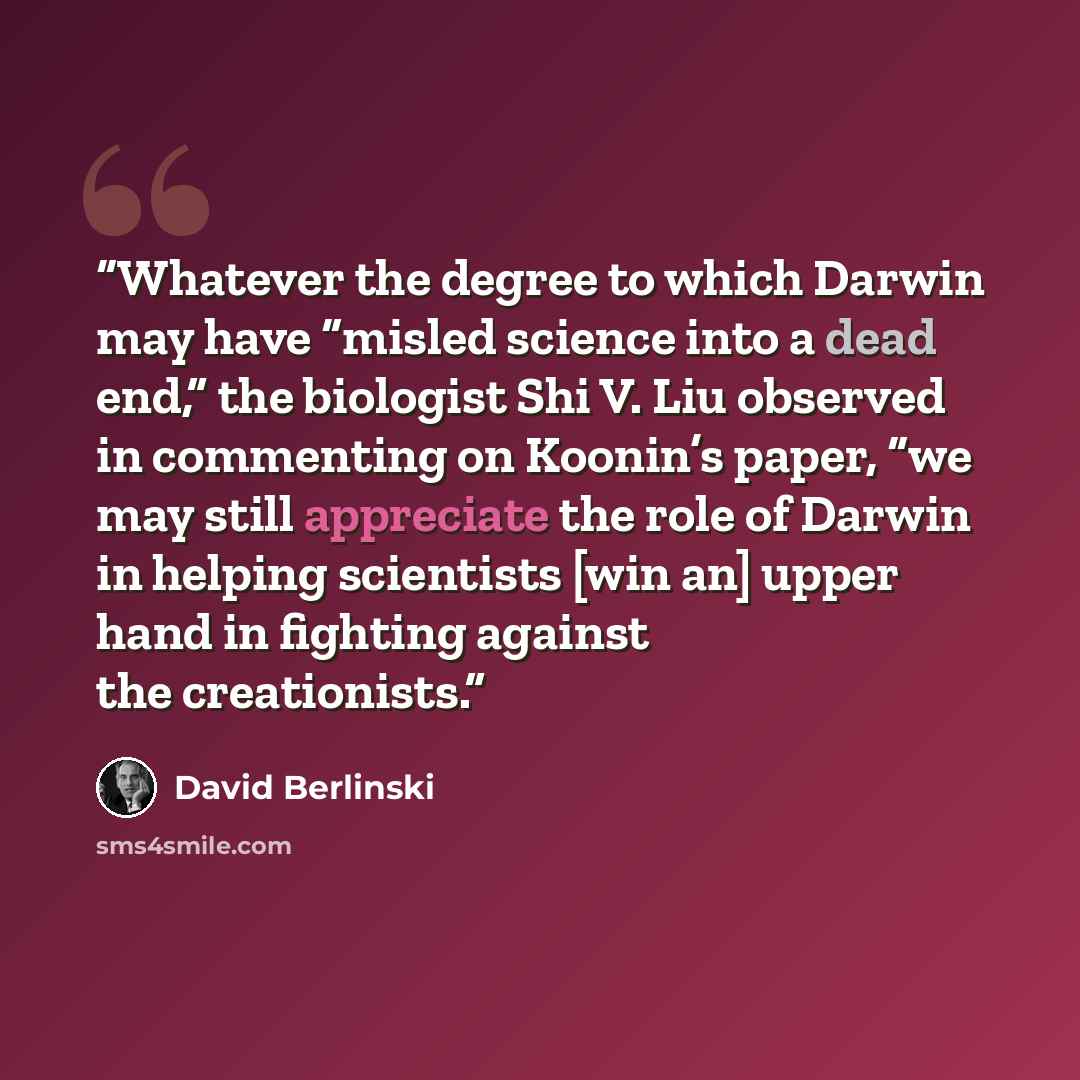 “Whatever the degree to which Darwin may have “misled science into a dead end,” the biologist Shi V. Liu observed in commenting on Koonin’s paper, “we may still appreciate the role of Darwin in helping scientists [win an] upper hand in fighting against the creationists.” quote by David Berlinski