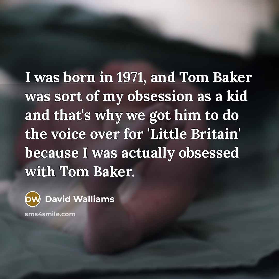 “I was born in 1971, and Tom Baker was sort of my obsession as a kid and that's why we got him to do the voice over for 'Little Britain' because I was actually obsessed with Tom Baker.” quote by David Walliams