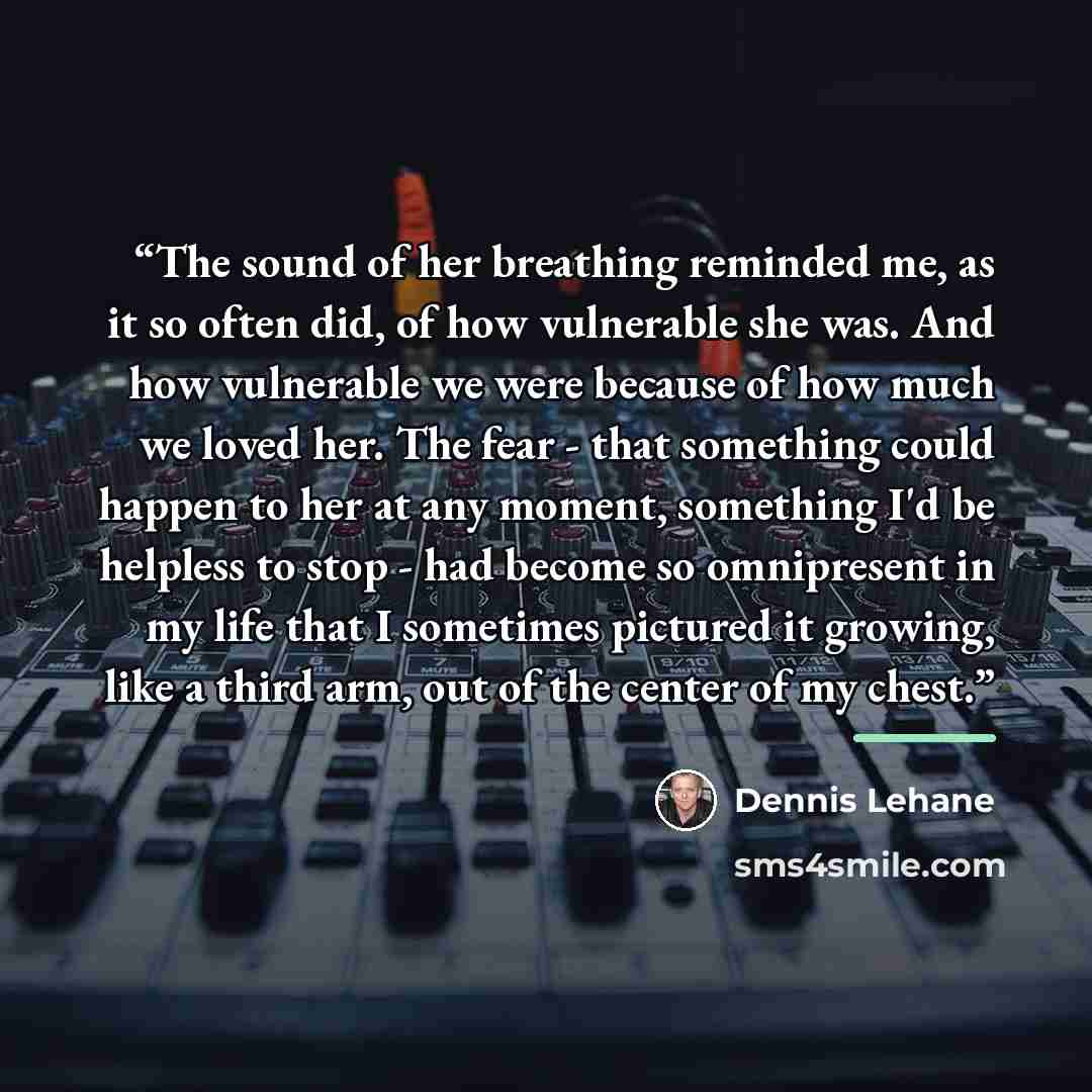“The sound of her breathing reminded me, as it so often did, of how vulnerable she was. And how vulnerable we were because of how much we loved her. The fear - that something could happen to her at any moment, something I'd be helpless to stop - had become so omnipresent in my life that I sometimes…” quote by Dennis Lehane