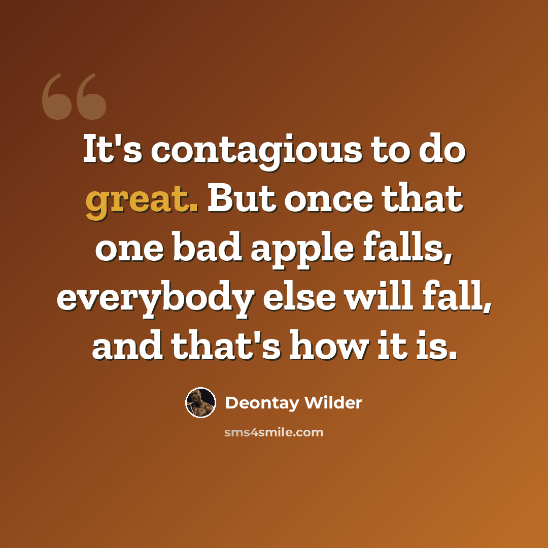 “It's contagious to do great. But once that one bad apple falls, everybody else will fall, and that's how it is.” quote by Deontay Wilder